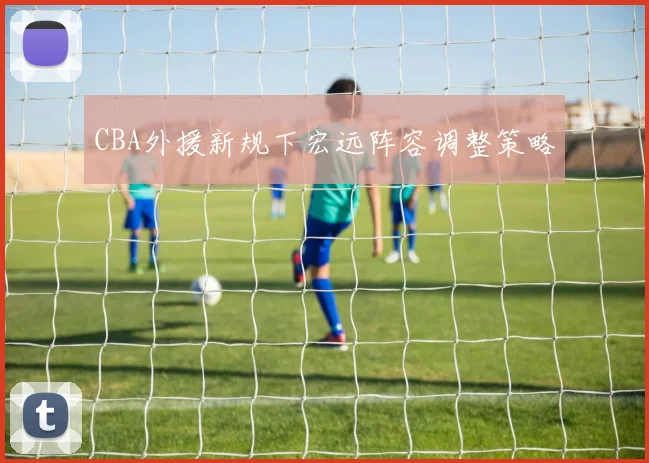 CBA外援新规下宏远阵容调整策略