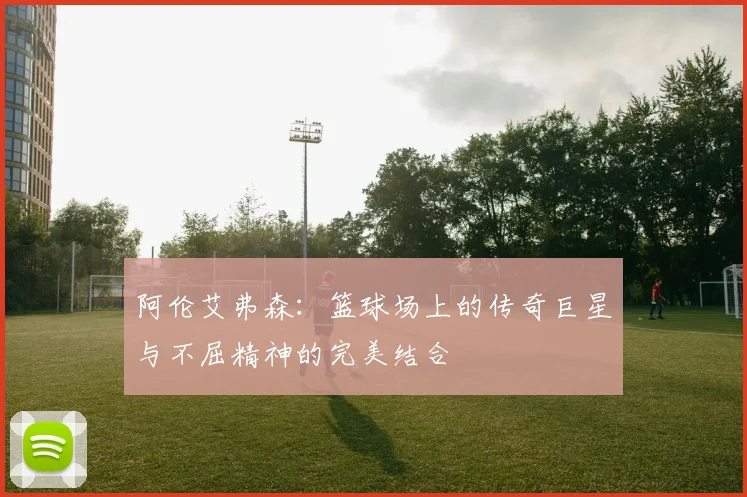 阿伦艾弗森：篮球场上的传奇巨星与不屈精神的完美结合