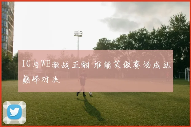 IG与WE激战正酣 谁能笑傲赛场成就巅峰对决