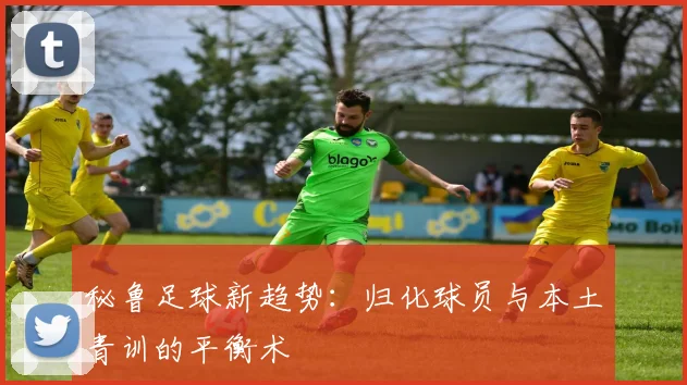 秘鲁足球新趋势：归化球员与本土青训的平衡术