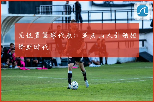无位置篮球代表：亚历山大引领控锋新时代