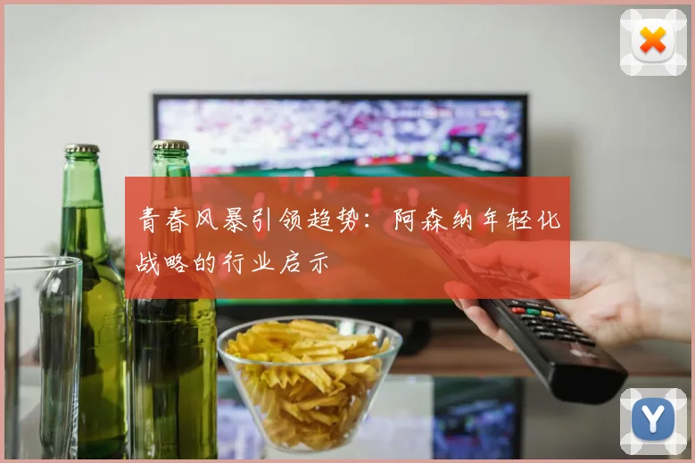 青春风暴引领趋势：阿森纳年轻化战略的行业启示