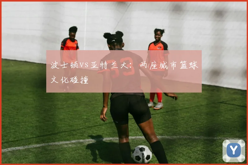 波士顿vs亚特兰大：两座城市篮球文化碰撞