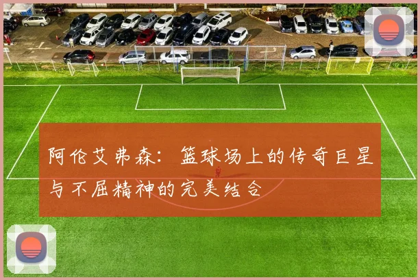 阿伦艾弗森：篮球场上的传奇巨星与不屈精神的完美结合