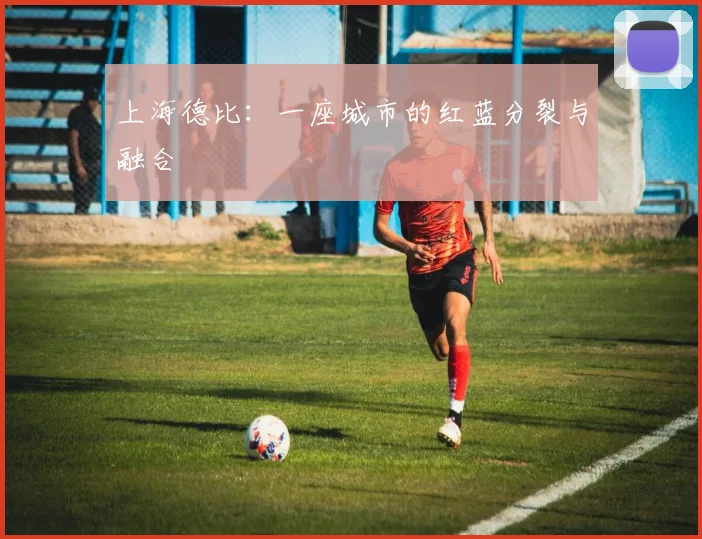 上海德比：一座城市的红蓝分裂与融合