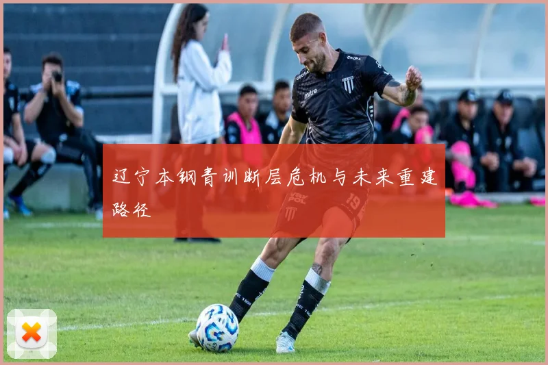 辽宁本钢青训断层危机与未来重建路径