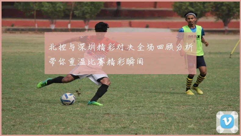 北控与深圳精彩对决全场回顾分析带你重温比赛精彩瞬间